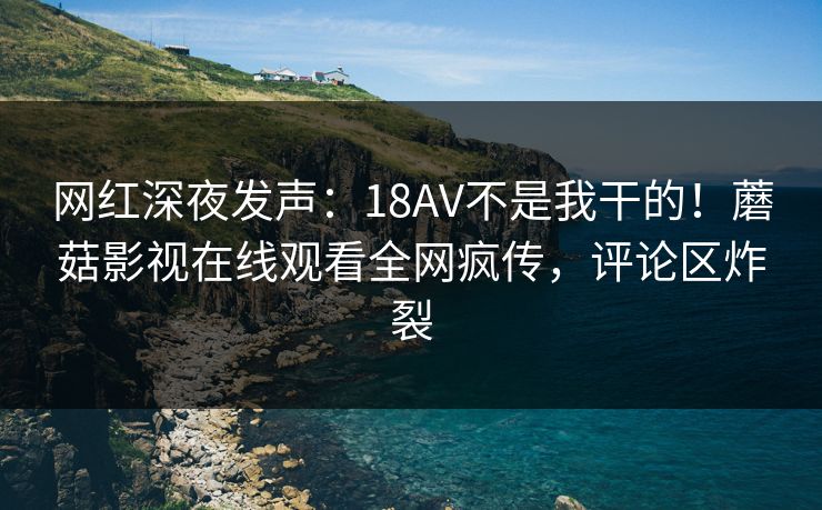 网红深夜发声：18AV不是我干的！蘑菇影视在线观看全网疯传，评论区炸裂