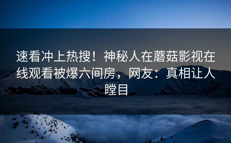 速看冲上热搜！神秘人在蘑菇影视在线观看被爆六间房，网友：真相让人瞠目