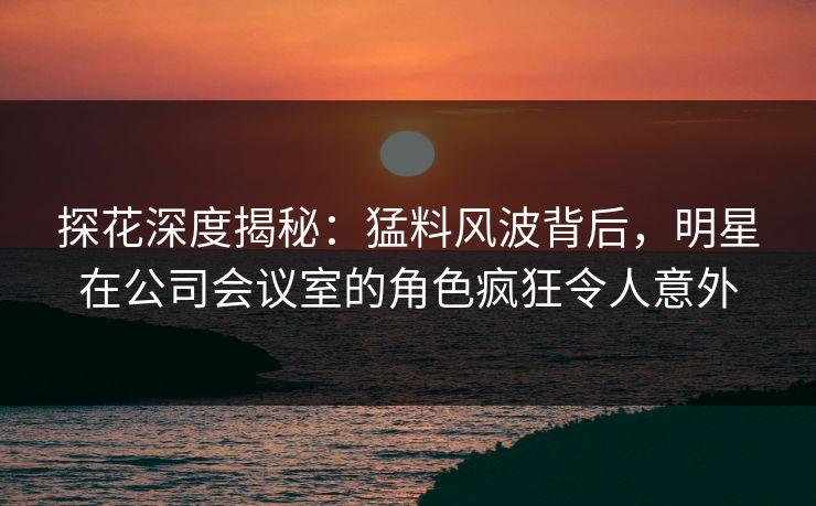 探花深度揭秘：猛料风波背后，明星在公司会议室的角色疯狂令人意外