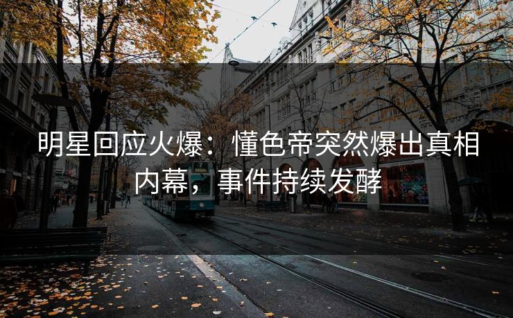 明星回应火爆：懂色帝突然爆出真相内幕，事件持续发酵