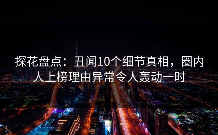 探花盘点：丑闻10个细节真相，圈内人上榜理由异常令人轰动一时