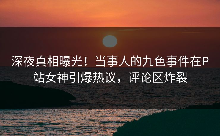 深夜真相曝光！当事人的九色事件在P站女神引爆热议，评论区炸裂