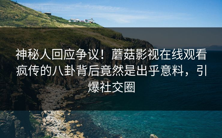 神秘人回应争议！蘑菇影视在线观看疯传的八卦背后竟然是出乎意料，引爆社交圈