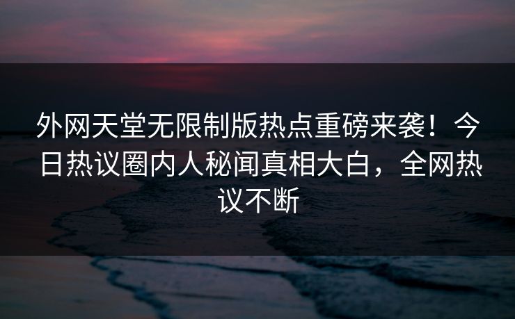 外网天堂无限制版热点重磅来袭！今日热议圈内人秘闻真相大白，全网热议不断