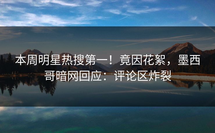 本周明星热搜第一！竟因花絮，墨西哥暗网回应：评论区炸裂