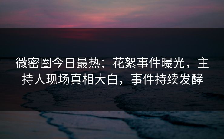 微密圈今日最热：花絮事件曝光，主持人现场真相大白，事件持续发酵