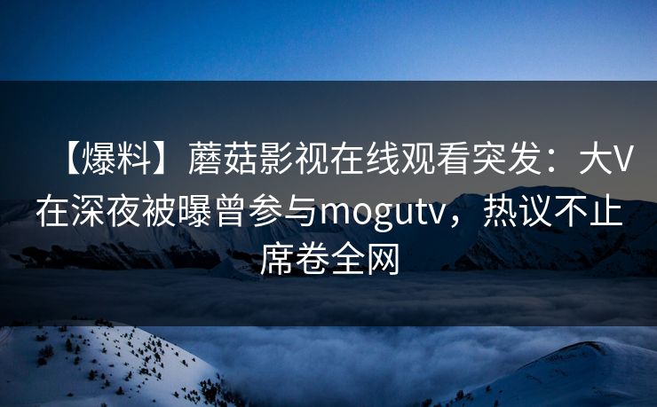 【爆料】蘑菇影视在线观看突发：大V在深夜被曝曾参与mogutv，热议不止席卷全网