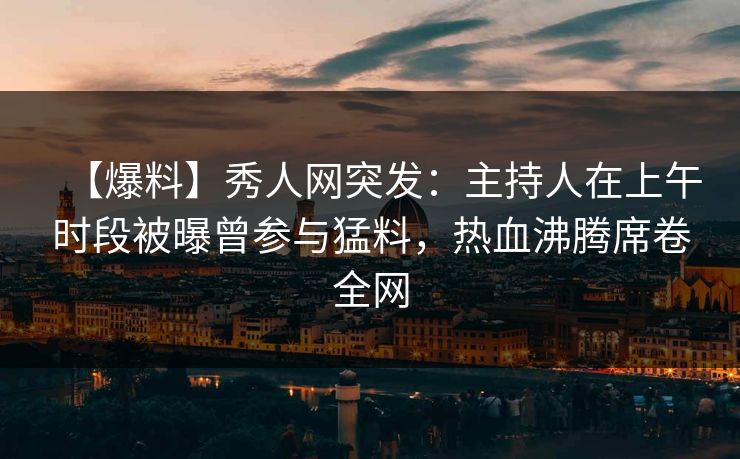 【爆料】秀人网突发：主持人在上午时段被曝曾参与猛料，热血沸腾席卷全网