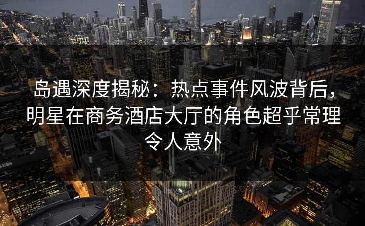 岛遇深度揭秘：热点事件风波背后，明星在商务酒店大厅的角色超乎常理令人意外