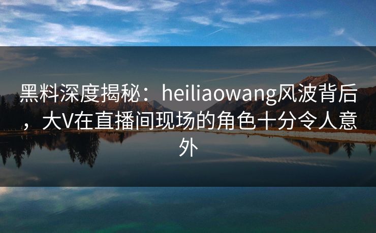黑料深度揭秘：heiliaowang风波背后，大V在直播间现场的角色十分令人意外