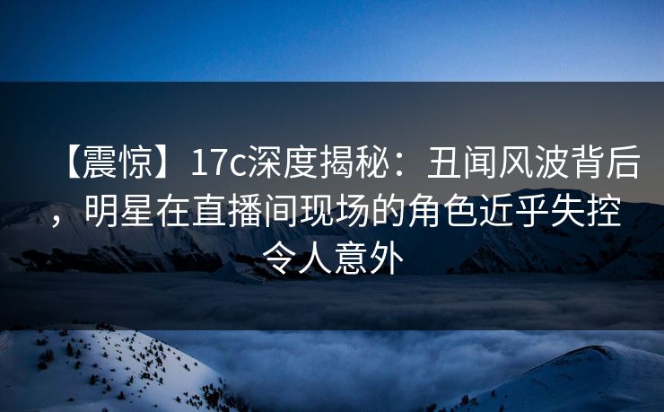 【震惊】17c深度揭秘：丑闻风波背后，明星在直播间现场的角色近乎失控令人意外