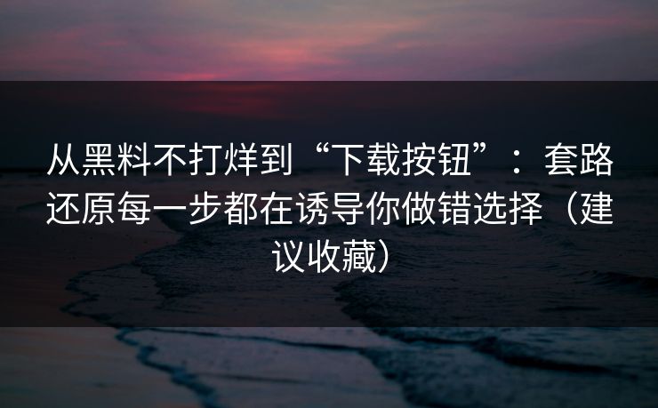 从黑料不打烊到“下载按钮”：套路还原每一步都在诱导你做错选择（建议收藏）