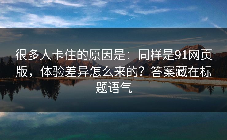 很多人卡住的原因是:同样是91网页版,体验差异怎么来的?答案藏在标题语气 很多人卡住的原因是:同样是91网页版,体验差异怎么来的?答案藏在标题语气