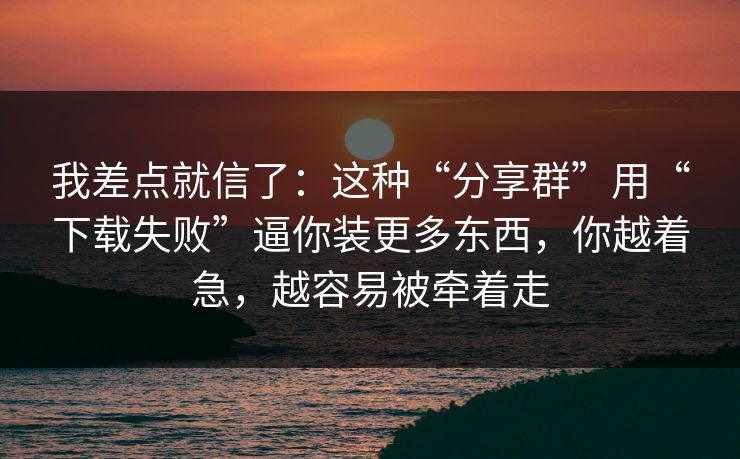我差点就信了：这种“分享群”用“下载失败”逼你装更多东西，你越着急，越容易被牵着走