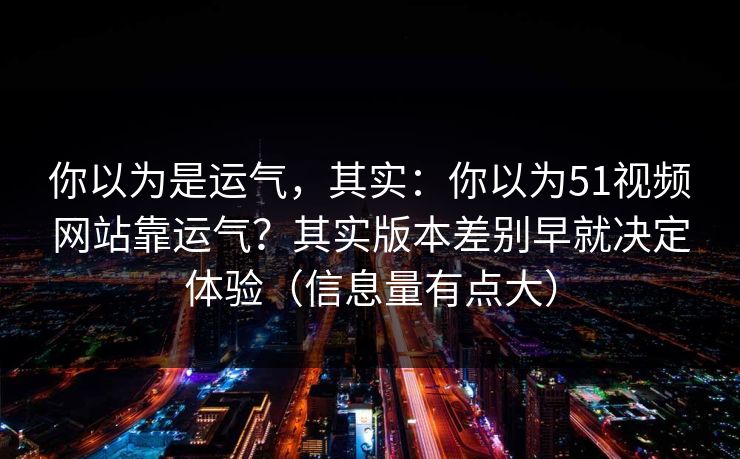 你以为是运气，其实：你以为51视频网站靠运气？其实版本差别早就决定体验（信息量有点大）