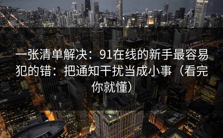 一张清单解决：91在线的新手最容易犯的错：把通知干扰当成小事（看完你就懂）