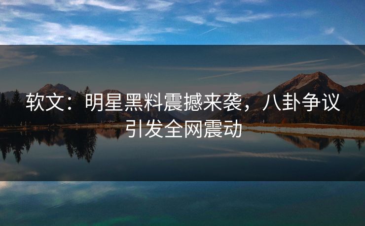 软文：明星黑料震撼来袭，八卦争议引发全网震动