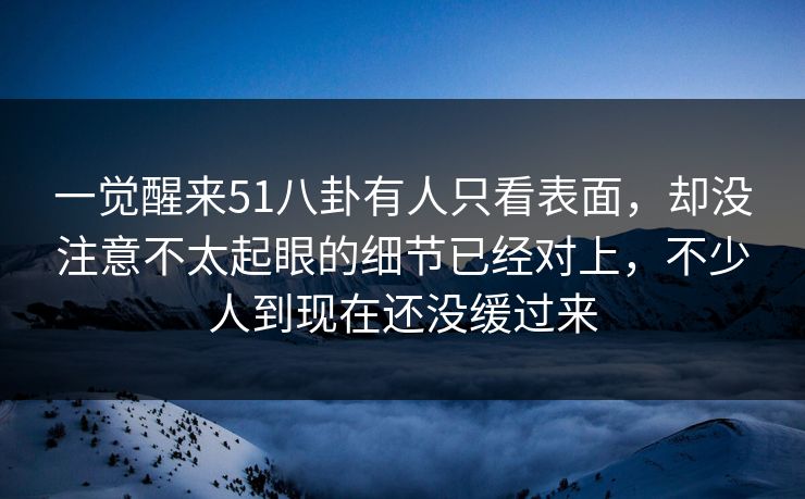 一觉醒来51八卦有人只看表面，却没注意不太起眼的细节已经对上，不少人到现在还没缓过来